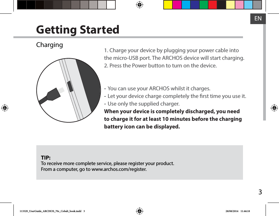 3ENGetting StartedTIP:To receive more complete service, please register your product. From a computer, go to www.archos.com/register.Charging 1. Charge your device by plugging your power cable into the micro-USB port. The ARCHOS device will start charging.2. Press the Power button to turn on the device.  -You can use your ARCHOS whilst it charges. -Let your device charge completely the rst time you use it. -Use only the supplied charger.When your device is completely discharged, you need to charge it for at least 10 minutes before the charging battery icon can be displayed.  113329_UserGuide_ARCHOS_70c_Cobalt_book.indd   3 28/08/2014   11:44:18