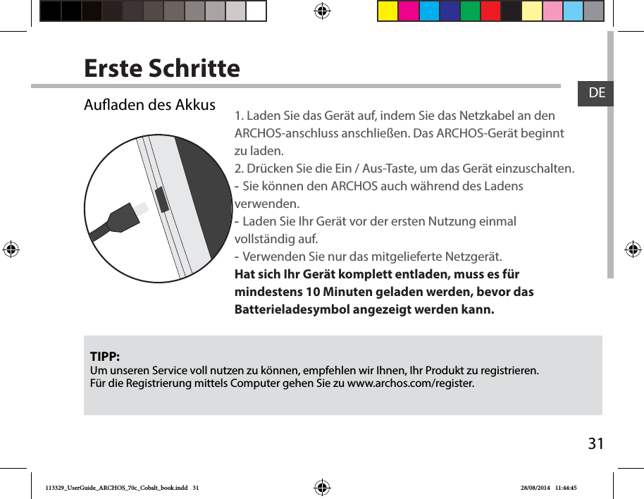 31DEErste SchritteTIPP:Um unseren Service voll nutzen zu können, empfehlen wir Ihnen, Ihr Produkt zu registrieren.Für die Registrierung mittels Computer gehen Sie zu www.archos.com/register.Auaden des Akkus 1. Laden Sie das Gerät auf, indem Sie das Netzkabel an den ARCHOS-anschluss anschließen. Das ARCHOS-Gerät beginnt zu laden. 2. Drücken Sie die Ein / Aus-Taste, um das Gerät einzuschalten.  -Sie können den ARCHOS auch während des Ladens verwenden. -Laden Sie Ihr Gerät vor der ersten Nutzung einmal vollständig auf. -Verwenden Sie nur das mitgelieferte Netzgerät.Hat sich Ihr Gerät komplett entladen, muss es für mindestens 10 Minuten geladen werden, bevor das Batterieladesymbol angezeigt werden kann.113329_UserGuide_ARCHOS_70c_Cobalt_book.indd   31 28/08/2014   11:44:45