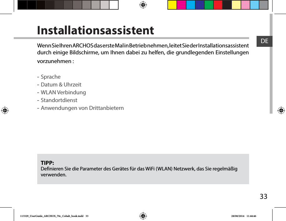 33DEInstallationsassistentTIPP: Definieren Sie die Parameter des Gerätes für das WiFi (WLAN) Netzwerk, das Sie regelmäßig verwenden.Wenn Sie Ihren ARCHOS das erste Mal in Betrieb nehmen, leitet Sie der Installationsassistent durch einige Bildschirme, um Ihnen dabei zu helfen, die grundlegenden Einstellungen vorzunehmen : -Sprache -Datum &amp; Uhrzeit -WLAN Verbindung -Standortdienst -Anwendungen von Drittanbietern 113329_UserGuide_ARCHOS_70c_Cobalt_book.indd   33 28/08/2014   11:44:46