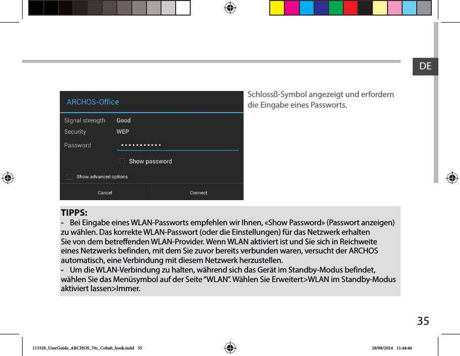 35DETIPPS: -Bei Eingabe eines WLAN-Passworts empfehlen wir Ihnen, «Show Password» (Passwort anzeigen) zu wählen. Das korrekte WLAN-Passwort (oder die Einstellungen) für das Netzwerk erhalten Sie von dem betreffenden WLAN-Provider. Wenn WLAN aktiviert ist und Sie sich in Reichweite eines Netzwerks befinden, mit dem Sie zuvor bereits verbunden waren, versucht der ARCHOS automatisch, eine Verbindung mit diesem Netzwerk herzustellen. -Um die WLAN-Verbindung zu halten, während sich das Gerät im Standby-Modus befindet, wählen Sie das Menüsymbol auf der Seite “WLAN”. Wählen Sie Erweitert&gt;WLAN im Standby-Modus aktiviert lassen&gt;Immer.Schlossß-Symbol angezeigt und erfordern die Eingabe eines Passworts. 113329_UserGuide_ARCHOS_70c_Cobalt_book.indd   35 28/08/2014   11:44:46