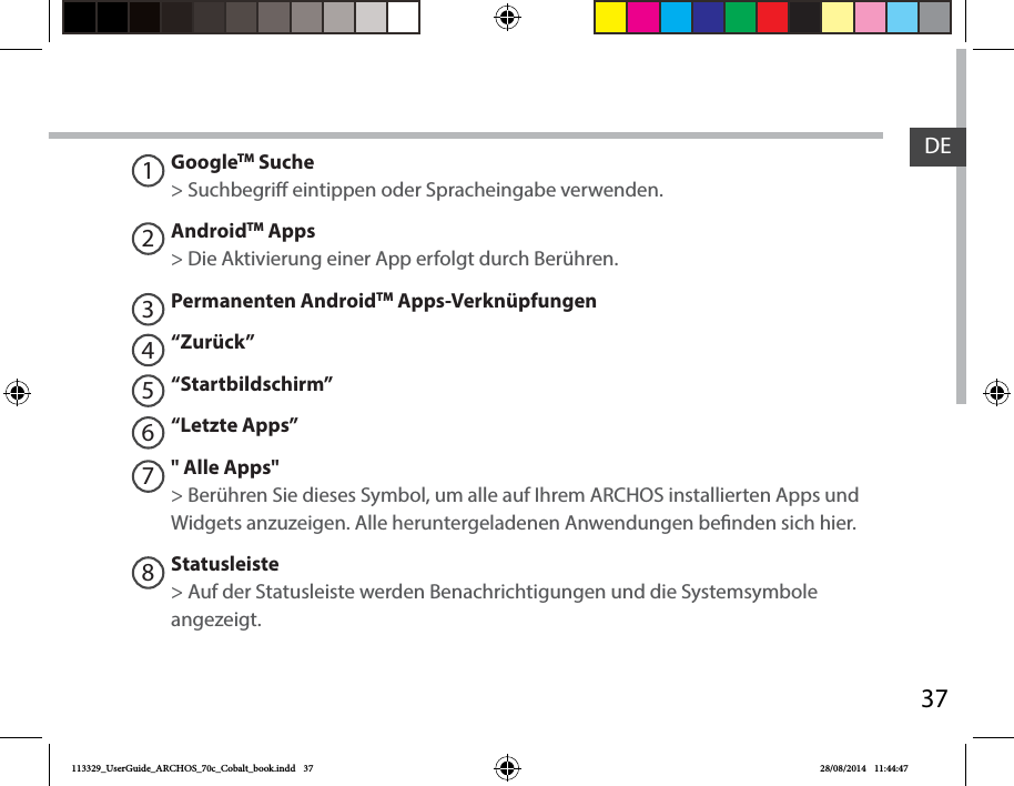 37DEGoogleTM Suche&gt; Suchbegri eintippen oder Spracheingabe verwenden.AndroidTM Apps  &gt; Die Aktivierung einer App erfolgt durch Berühren. Permanenten AndroidTM Apps-Verknüpfungen“Zurück”“Startbildschirm”“Letzte Apps”&quot; Alle Apps&quot; &gt; Berühren Sie dieses Symbol, um alle auf Ihrem ARCHOS installierten Apps und Widgets anzuzeigen. Alle heruntergeladenen Anwendungen benden sich hier. Statusleiste &gt; Auf der Statusleiste werden Benachrichtigungen und die Systemsymbole angezeigt.12345678113329_UserGuide_ARCHOS_70c_Cobalt_book.indd   37 28/08/2014   11:44:47
