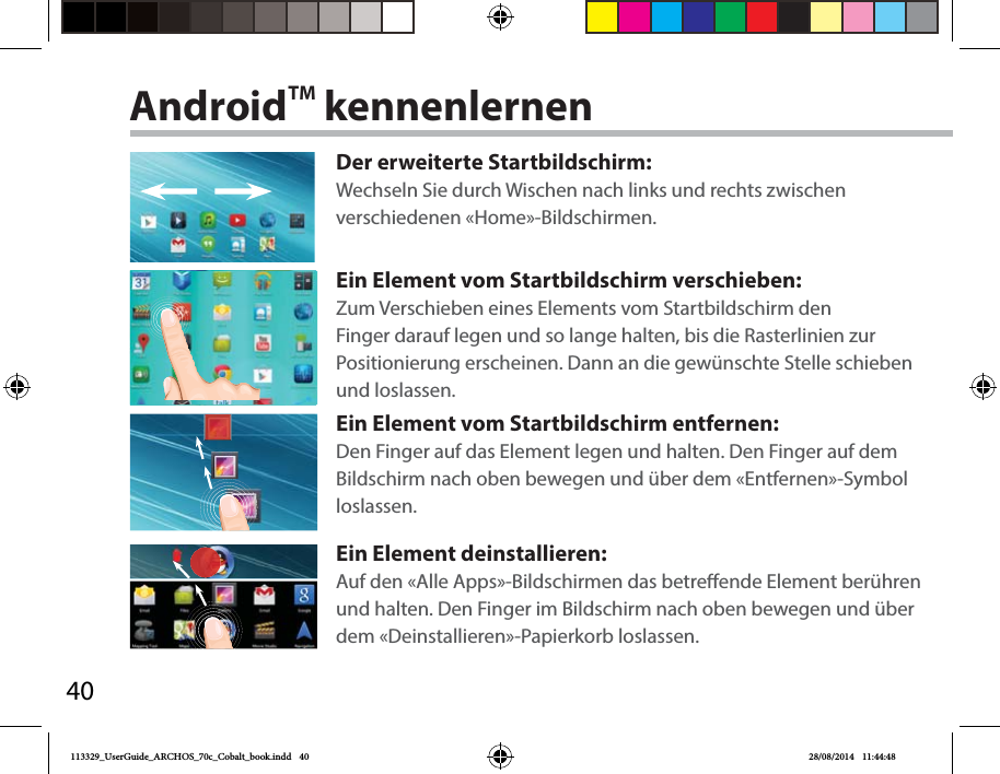 40AndroidTM kennenlernenDer erweiterte Startbildschirm:Wechseln Sie durch Wischen nach links und rechts zwischen verschiedenen «Home»-Bildschirmen.Ein Element vom Startbildschirm verschieben:Zum Verschieben eines Elements vom Startbildschirm den Finger darauf legen und so lange halten, bis die Rasterlinien zur Positionierung erscheinen. Dann an die gewünschte Stelle schieben und loslassen.Ein Element vom Startbildschirm entfernen:Den Finger auf das Element legen und halten. Den Finger auf dem Bildschirm nach oben bewegen und über dem «Entfernen»-Symbol loslassen.Ein Element deinstallieren:Auf den «Alle Apps»-Bildschirmen das betreende Element berühren und halten. Den Finger im Bildschirm nach oben bewegen und über dem «Deinstallieren»-Papierkorb loslassen. 113329_UserGuide_ARCHOS_70c_Cobalt_book.indd   40 28/08/2014   11:44:48