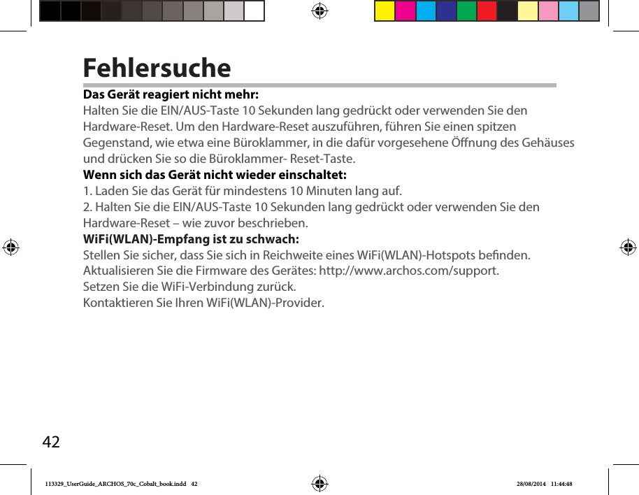 42FehlersucheDas Gerät reagiert nicht mehr:Halten Sie die EIN/AUS-Taste 10 Sekunden lang gedrückt oder verwenden Sie denHardware-Reset. Um den Hardware-Reset auszuführen, führen Sie einen spitzen Gegenstand, wie etwa eine Büroklammer, in die dafür vorgesehene Önung des Gehäuses und drücken Sie so die Büroklammer- Reset-Taste. Wenn sich das Gerät nicht wieder einschaltet:1. Laden Sie das Gerät für mindestens 10 Minuten lang auf. 2. Halten Sie die EIN/AUS-Taste 10 Sekunden lang gedrückt oder verwenden Sie denHardware-Reset – wie zuvor beschrieben.WiFi(WLAN)-Empfang ist zu schwach:Stellen Sie sicher, dass Sie sich in Reichweite eines WiFi(WLAN)-Hotspots benden.Aktualisieren Sie die Firmware des Gerätes: http://www.archos.com/support.Setzen Sie die WiFi-Verbindung zurück.Kontaktieren Sie Ihren WiFi(WLAN)-Provider.113329_UserGuide_ARCHOS_70c_Cobalt_book.indd   42 28/08/2014   11:44:48