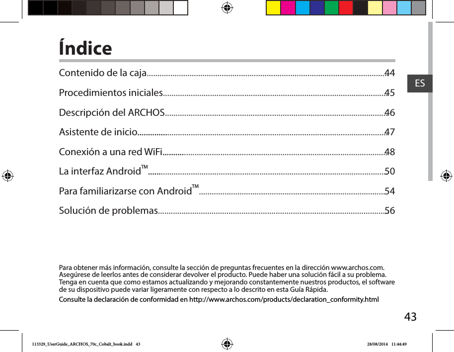 43ESÍndicePara obtener más información, consulte la sección de preguntas frecuentes en la dirección www.archos.com. Asegúrese de leerlos antes de considerar devolver el producto. Puede haber una solución fácil a su problema. Tenga en cuenta que como estamos actualizando y mejorando constantemente nuestros productos, el software de su dispositivo puede variar ligeramente con respecto a lo descrito en esta Guía Rápida.Consulte la declaración de conformidad en http://www.archos.com/products/declaration_conformity.htmlContenido de la caja.................................................................................................................Procedimientos iniciales.........................................................................................................Descripción del ARCHOS........................................................................................................Asistente de inicio.....................................................................................................................Conexión a una red WiFi.........................................................................................................La interfaz AndroidTM................................................................................................................Para familiarizarse con AndroidTM.......................................................................................Solución de problemas............................................................................................................4445464748505456113329_UserGuide_ARCHOS_70c_Cobalt_book.indd   43 28/08/2014   11:44:49