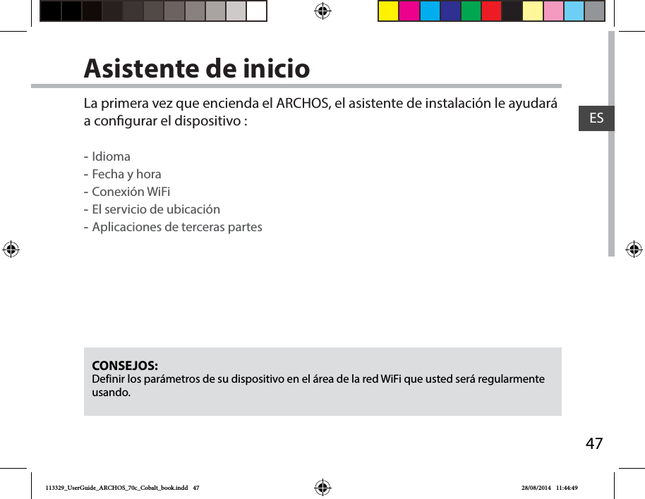 47ESAsistente de inicioCONSEJOS: Definir los parámetros de su dispositivo en el área de la red WiFi que usted será regularmente usando.La primera vez que encienda el ARCHOS, el asistente de instalación le ayudará a congurar el dispositivo : -Idioma -Fecha y hora -Conexión WiFi -El servicio de ubicación -Aplicaciones de terceras partes113329_UserGuide_ARCHOS_70c_Cobalt_book.indd   47 28/08/2014   11:44:49