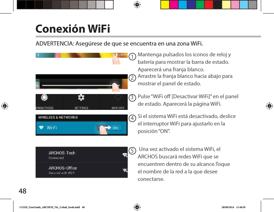 4812345Conexión WiFiADVERTENCIA: Asegúrese de que se encuentra en una zona WiFi. Mantenga pulsados los iconos de reloj y batería para mostrar la barra de estado. Aparecerá una franja blanco.Arrastre la franja blanco hacia abajo para mostrar el panel de estado. Pulse “WiFi o [Desactivar WiFi]” en el panel de estado. Aparecerá la página WiFi.Si el sistema WiFi está desactivado, deslice el interruptor WiFi para ajustarlo en la posición “ON”.  Una vez activado el sistema WiFi, el ARCHOS buscará redes WiFi que se encuentren dentro de su alcance.Toque el nombre de la red a la que desee conectarse. 113329_UserGuide_ARCHOS_70c_Cobalt_book.indd   48 28/08/2014   11:44:50