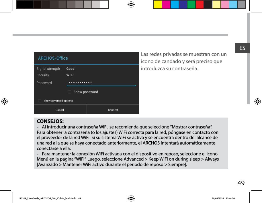 49ESCONSEJOS: -Al introducir una contraseña WiFi, se recomienda que seleccione ”Mostrar contraseña“. Para obtener la contraseña (o los ajustes) WiFi correcta para la red, póngase en contacto con el proveedor de la red WiFi. Si su sistema WiFi se activa y se encuentra dentro del alcance de una red a la que se haya conectado anteriormente, el ARCHOS intentará automáticamente conectarse a ella. -Para mantener la conexión WiFi activada con el dispositivo en reposo, seleccione el icono Menú en la página “WiFi”. Luego, seleccione Advanced &gt; Keep WiFi on during sleep &gt; Always [Avanzado &gt; Mantener WiFi activo durante el periodo de reposo &gt; Siempre].Las redes privadas se muestran con un icono de candado y será preciso que introduzca su contraseña. 113329_UserGuide_ARCHOS_70c_Cobalt_book.indd   49 28/08/2014   11:44:50