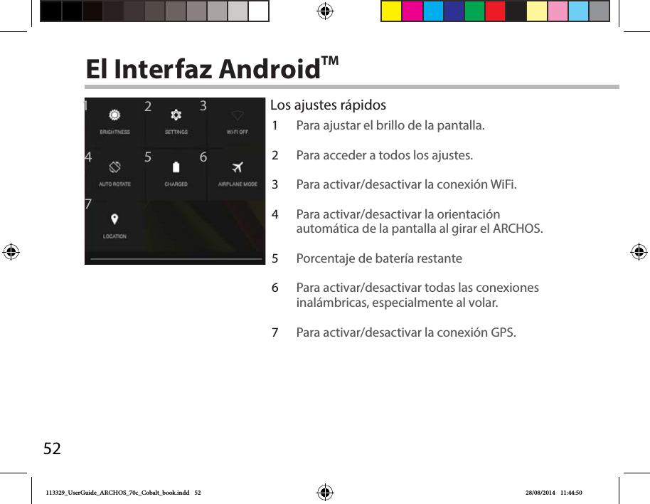 521246735El Interfaz AndroidTMLos ajustes rápidos1Para ajustar el brillo de la pantalla.2Para acceder a todos los ajustes.3Para activar/desactivar la conexión WiFi.4Para activar/desactivar la orientación automática de la pantalla al girar el ARCHOS.5Porcentaje de batería restante6Para activar/desactivar todas las conexiones inalámbricas, especialmente al volar.7Para activar/desactivar la conexión GPS.113329_UserGuide_ARCHOS_70c_Cobalt_book.indd   52 28/08/2014   11:44:50