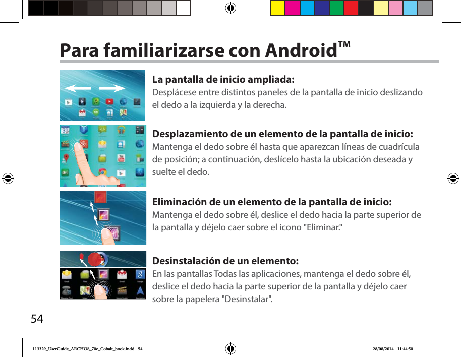 54Para familiarizarse con AndroidTMLa pantalla de inicio ampliada:Desplácese entre distintos paneles de la pantalla de inicio deslizando el dedo a la izquierda y la derecha.Desplazamiento de un elemento de la pantalla de inicio:Mantenga el dedo sobre él hasta que aparezcan líneas de cuadrícula de posición; a continuación, deslícelo hasta la ubicación deseada y suelte el dedo.Eliminación de un elemento de la pantalla de inicio:Mantenga el dedo sobre él, deslice el dedo hacia la parte superior de la pantalla y déjelo caer sobre el icono &quot;Eliminar.&quot;Desinstalación de un elemento:En las pantallas Todas las aplicaciones, mantenga el dedo sobre él, deslice el dedo hacia la parte superior de la pantalla y déjelo caer sobre la papelera &quot;Desinstalar&quot;.113329_UserGuide_ARCHOS_70c_Cobalt_book.indd   54 28/08/2014   11:44:50