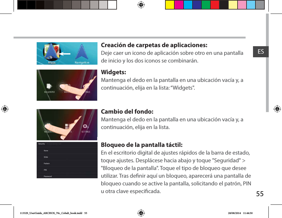 55ESCreación de carpetas de aplicaciones:Deje caer un icono de aplicación sobre otro en una pantalla de inicio y los dos iconos se combinarán.Widgets:Mantenga el dedo en la pantalla en una ubicación vacía y, a continuación, elija en la lista: “Widgets&quot;.Cambio del fondo:Mantenga el dedo en la pantalla en una ubicación vacía y, a continuación, elija en la lista.Bloqueo de la pantalla táctil:En el escritorio digital de ajustes rápidos de la barra de estado, toque ajustes. Desplácese hacia abajo y toque &quot;Seguridad&quot; &gt; &quot;Bloqueo de la pantalla&quot;. Toque el tipo de bloqueo que desee utilizar. Tras denir aquí un bloqueo, aparecerá una pantalla de bloqueo cuando se active la pantalla, solicitando el patrón, PIN u otra clave especicada.113329_UserGuide_ARCHOS_70c_Cobalt_book.indd   55 28/08/2014   11:44:50