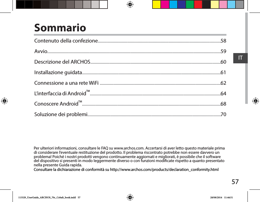 57ITSommarioPer ulteriori informazioni, consultare le FAQ su www.archos.com. Accertarsi di aver letto questo materiale prima di considerare l’eventuale restituzione del prodotto. Il problema riscontrato potrebbe non essere davvero un problema! Poiché i nostri prodotti vengono continuamente aggiornati e migliorati, è possibile che il software del dispositivo si presenti in modo leggermente diverso o con funzioni modicate rispetto a quanto presentato nella presente Guida rapida.Consultare la dichiarazione di conformità su http://www.archos.com/products/declaration_conformity.htmlContenuto della confezione............................................................................................................Avvio........................................................................................................................................................Descrizione del ARCHOS...................................................................................................................Installazione guidata..........................................................................................................................Connessione a una rete WiFi ...........................................................................................................L’interfaccia di AndroidTM.....................................................................................................................Conoscere AndroidTM...........................................................................................................................Soluzione dei problemi.....................................................................................................................5859606162646870113329_UserGuide_ARCHOS_70c_Cobalt_book.indd   57 28/08/2014   11:44:51