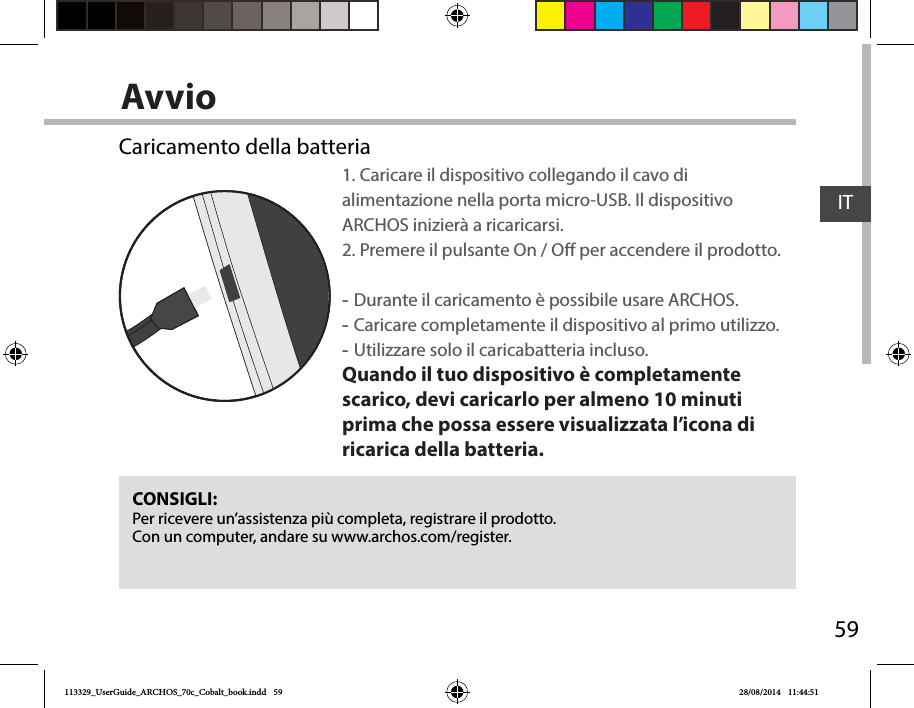 59ITAvvioCONSIGLI:Per ricevere un’assistenza più completa, registrare il prodotto. Con un computer, andare su www.archos.com/register.Caricamento della batteria1. Caricare il dispositivo collegando il cavo di alimentazione nella porta micro-USB. Il dispositivo ARCHOS inizierà a ricaricarsi. 2. Premere il pulsante On / O per accendere il prodotto.   -Durante il caricamento è possibile usare ARCHOS. -Caricare completamente il dispositivo al primo utilizzo. -Utilizzare solo il caricabatteria incluso.Quando il tuo dispositivo è completamente scarico, devi caricarlo per almeno 10 minuti prima che possa essere visualizzata l’icona di ricarica della batteria.113329_UserGuide_ARCHOS_70c_Cobalt_book.indd   59 28/08/2014   11:44:51