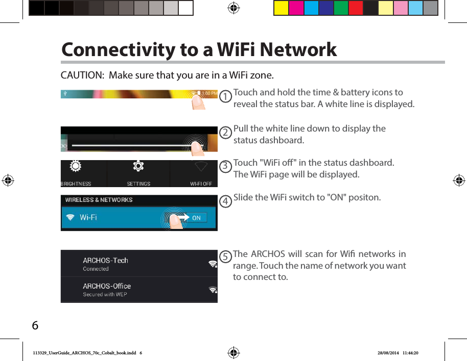 612345Connectivity to a WiFi NetworkCAUTION:  Make sure that you are in a WiFi zone. Touch and hold the time &amp; battery icons to reveal the status bar. A white line is displayed.Pull the white line down to display the status dashboard.Slide the WiFi switch to &quot;ON&quot; positon. The ARCHOS will scan for Wi networks in range. Touch the name of network you want to connect to. Touch &quot;WiFi o&quot; in the status dashboard. The WiFi page will be displayed.113329_UserGuide_ARCHOS_70c_Cobalt_book.indd   6 28/08/2014   11:44:20