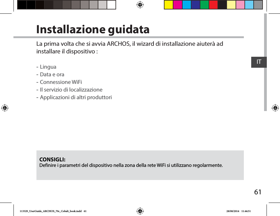 61ITInstallazione guidataCONSIGLI: Definire i parametri del dispositivo nella zona della rete WiFi si utilizzano regolarmente.La prima volta che si avvia ARCHOS, il wizard di installazione aiuterà ad installare il dispositivo : -Lingua -Data e ora -Connessione WiFi -Il servizio di localizzazione -Applicazioni di altri produttori113329_UserGuide_ARCHOS_70c_Cobalt_book.indd   61 28/08/2014   11:44:51