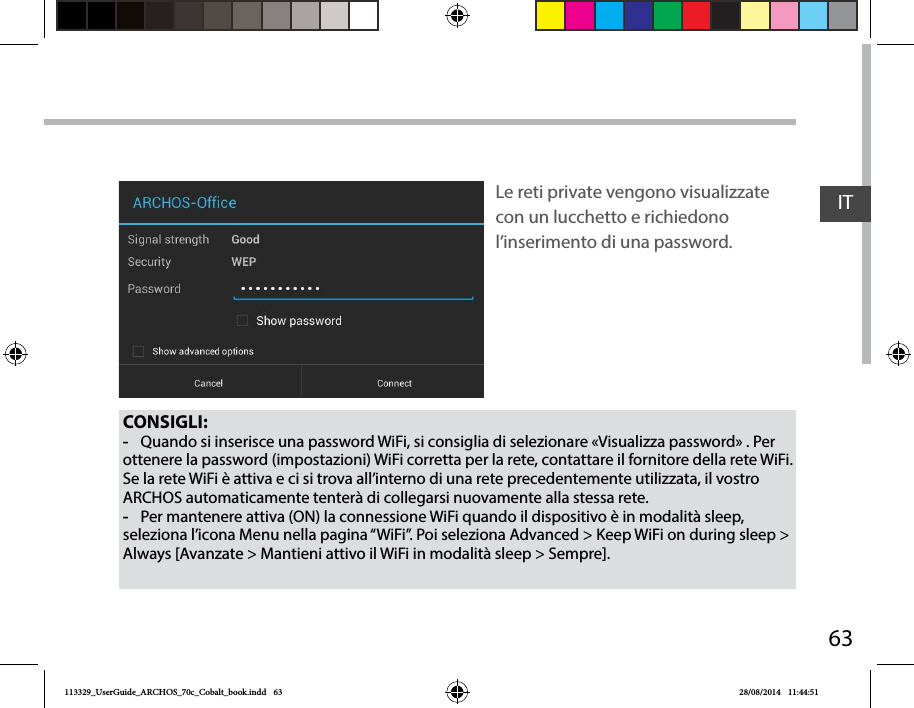 63ITCONSIGLI: -Quando si inserisce una password WiFi, si consiglia di selezionare «Visualizza password» . Per ottenere la password (impostazioni) WiFi corretta per la rete, contattare il fornitore della rete WiFi. Se la rete WiFi è attiva e ci si trova all’interno di una rete precedentemente utilizzata, il vostro ARCHOS automaticamente tenterà di collegarsi nuovamente alla stessa rete. -Per mantenere attiva (ON) la connessione WiFi quando il dispositivo è in modalità sleep, seleziona l’icona Menu nella pagina “WiFi”. Poi seleziona Advanced &gt; Keep WiFi on during sleep &gt; Always [Avanzate &gt; Mantieni attivo il WiFi in modalità sleep &gt; Sempre].Le reti private vengono visualizzate con un lucchetto e richiedono l’inserimento di una password.113329_UserGuide_ARCHOS_70c_Cobalt_book.indd   63 28/08/2014   11:44:51