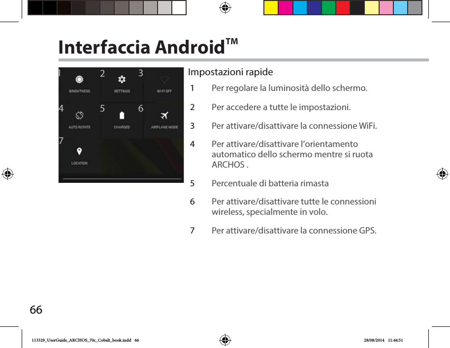 661246735Interfaccia AndroidTM1Per regolare la luminosità dello schermo.2Per accedere a tutte le impostazioni.3Per attivare/disattivare la connessione WiFi.4Per attivare/disattivare l’orientamento automatico dello schermo mentre si ruota ARCHOS .5Percentuale di batteria rimasta6Per attivare/disattivare tutte le connessioni wireless, specialmente in volo.7Per attivare/disattivare la connessione GPS.Impostazioni rapide113329_UserGuide_ARCHOS_70c_Cobalt_book.indd   66 28/08/2014   11:44:51