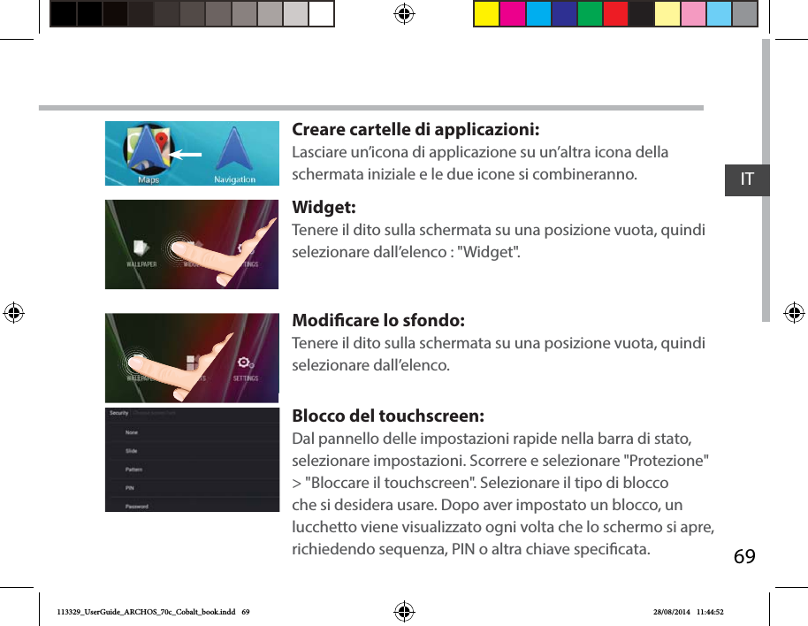 69ITCreare cartelle di applicazioni:Lasciare un’icona di applicazione su un’altra icona della schermata iniziale e le due icone si combineranno.Widget:Tenere il dito sulla schermata su una posizione vuota, quindi selezionare dall’elenco : &quot;Widget&quot;.Modicare lo sfondo:Tenere il dito sulla schermata su una posizione vuota, quindi selezionare dall’elenco.Blocco del touchscreen:Dal pannello delle impostazioni rapide nella barra di stato, selezionare impostazioni. Scorrere e selezionare &quot;Protezione&quot; &gt; &quot;Bloccare il touchscreen&quot;. Selezionare il tipo di blocco che si desidera usare. Dopo aver impostato un blocco, un lucchetto viene visualizzato ogni volta che lo schermo si apre, richiedendo sequenza, PIN o altra chiave specicata.113329_UserGuide_ARCHOS_70c_Cobalt_book.indd   69 28/08/2014   11:44:52