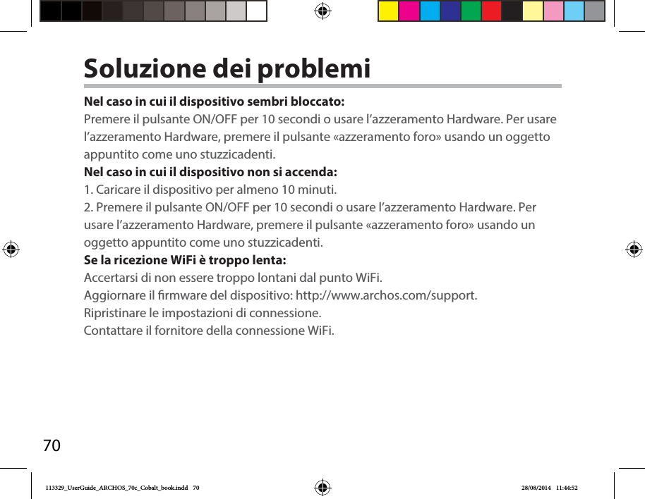 70Soluzione dei problemiNel caso in cui il dispositivo sembri bloccato:Premere il pulsante ON/OFF per 10 secondi o usare l’azzeramento Hardware. Per usare l’azzeramento Hardware, premere il pulsante «azzeramento foro» usando un oggetto appuntito come uno stuzzicadenti.  Nel caso in cui il dispositivo non si accenda:1. Caricare il dispositivo per almeno 10 minuti. 2. Premere il pulsante ON/OFF per 10 secondi o usare l’azzeramento Hardware. Per usare l’azzeramento Hardware, premere il pulsante «azzeramento foro» usando un oggetto appuntito come uno stuzzicadenti. Se la ricezione WiFi è troppo lenta:Accertarsi di non essere troppo lontani dal punto WiFi.Aggiornare il rmware del dispositivo: http://www.archos.com/support.Ripristinare le impostazioni di connessione.Contattare il fornitore della connessione WiFi.113329_UserGuide_ARCHOS_70c_Cobalt_book.indd   70 28/08/2014   11:44:52