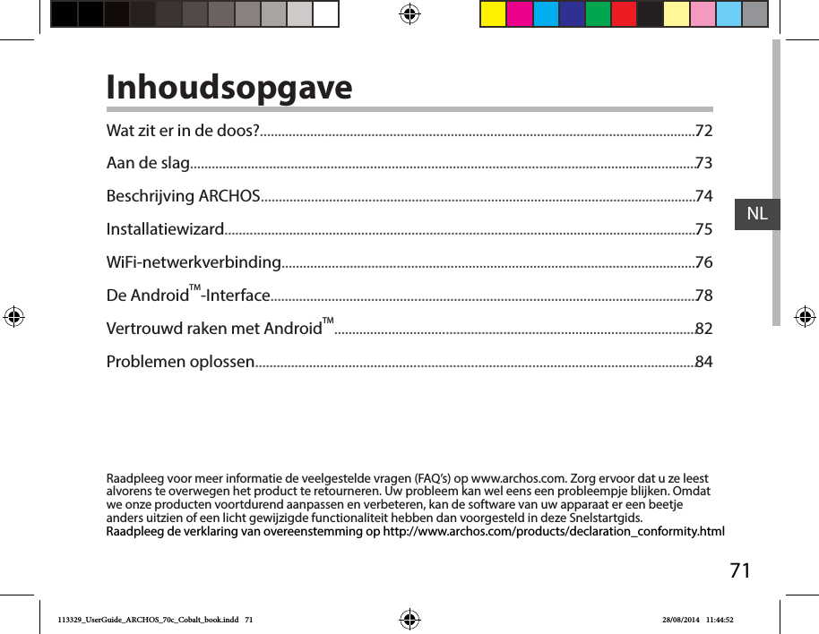 71NLInhoudsopgaveRaadpleeg voor meer informatie de veelgestelde vragen (FAQ’s) op www.archos.com. Zorg ervoor dat u ze leest alvorens te overwegen het product te retourneren. Uw probleem kan wel eens een probleempje blijken. Omdat we onze producten voortdurend aanpassen en verbeteren, kan de software van uw apparaat er een beetje anders uitzien of een licht gewijzigde functionaliteit hebben dan voorgesteld in deze Snelstartgids.Raadpleeg de verklaring van overeenstemming op http://www.archos.com/products/declaration_conformity.htmlWat zit er in de doos?..........................................................................................................................Aan de slag.............................................................................................................................................Beschrijving ARCHOS.........................................................................................................................Installatiewizard....................................................................................................................................WiFi-netwerkverbinding....................................................................................................................De AndroidTM-Interface.......................................................................................................................Vertrouwd raken met AndroidTM.....................................................................................................Problemen oplossen...........................................................................................................................7273747576788284113329_UserGuide_ARCHOS_70c_Cobalt_book.indd   71 28/08/2014   11:44:52