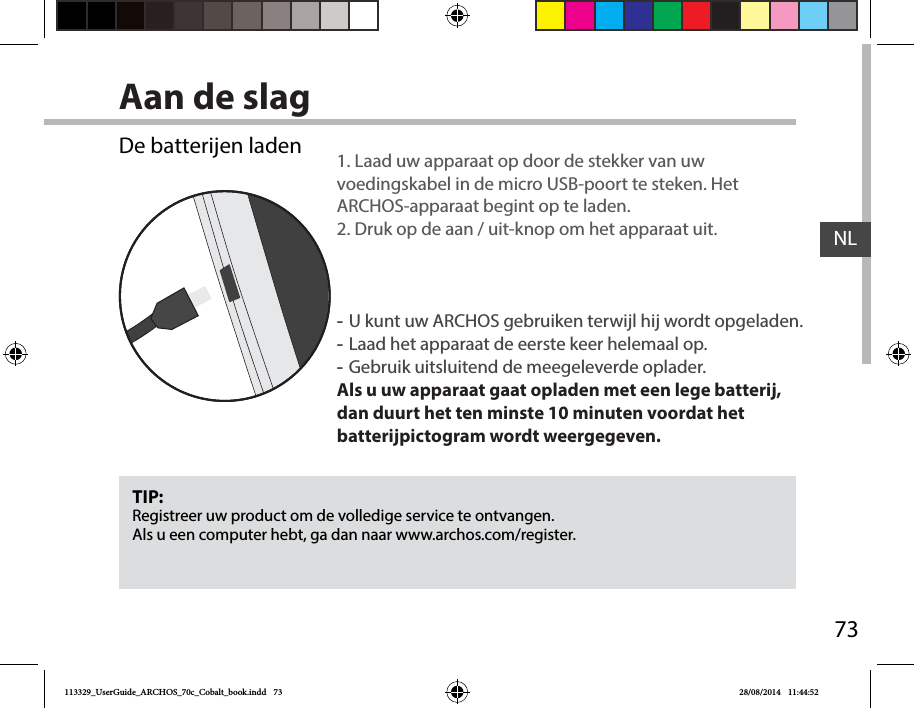 73NLAan de slagTIP:Registreer uw product om de volledige service te ontvangen.Als u een computer hebt, ga dan naar www.archos.com/register.De batterijen laden 1. Laad uw apparaat op door de stekker van uw voedingskabel in de micro USB-poort te steken. Het ARCHOS-apparaat begint op te laden. 2. Druk op de aan / uit-knop om het apparaat uit.   -U kunt uw ARCHOS gebruiken terwijl hij wordt opgeladen. -Laad het apparaat de eerste keer helemaal op. -Gebruik uitsluitend de meegeleverde oplader.Als u uw apparaat gaat opladen met een lege batterij, dan duurt het ten minste 10 minuten voordat het batterijpictogram wordt weergegeven.113329_UserGuide_ARCHOS_70c_Cobalt_book.indd   73 28/08/2014   11:44:52