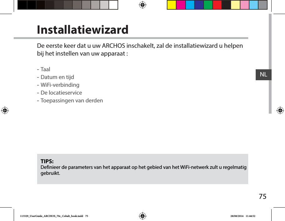 75NLInstallatiewizardTIPS: Definieer de parameters van het apparaat op het gebied van het WiFi-netwerk zult u regelmatig gebruikt.De eerste keer dat u uw ARCHOS inschakelt, zal de installatiewizard u helpen bij het instellen van uw apparaat : -Taal -Datum en tijd -WiFi-verbinding -De locatieservice  -Toepassingen van derden113329_UserGuide_ARCHOS_70c_Cobalt_book.indd   75 28/08/2014   11:44:52