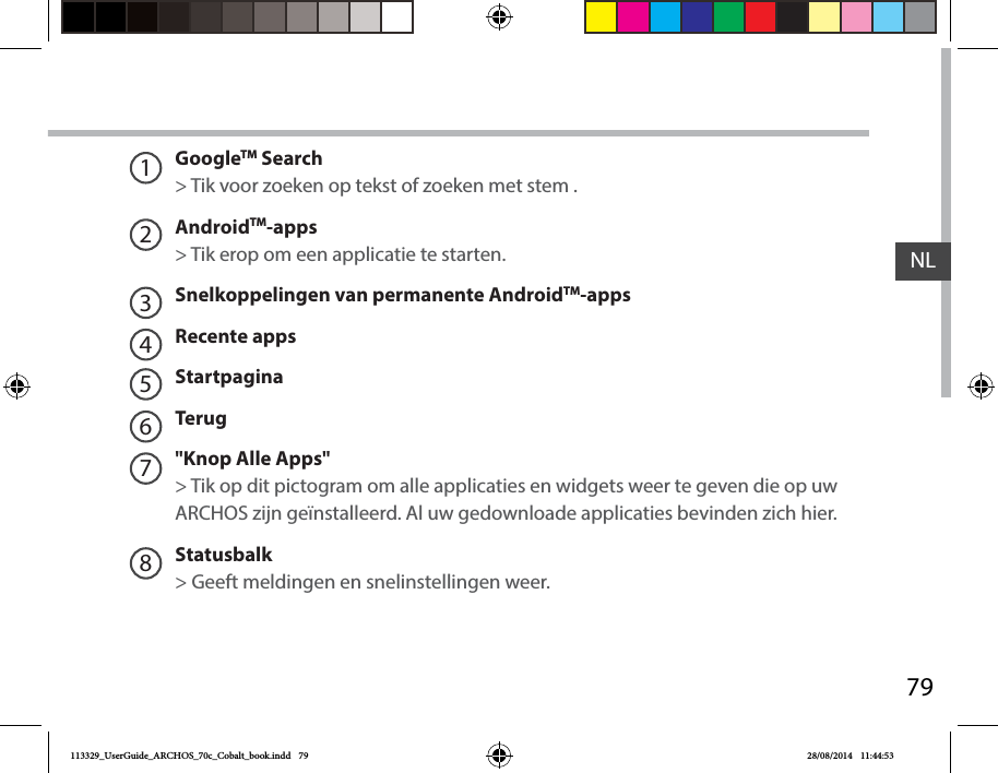 79NLGoogleTM Search&gt; Tik voor zoeken op tekst of zoeken met stem .AndroidTM-apps   &gt; Tik erop om een applicatie te starten.Snelkoppelingen van permanente AndroidTM-appsRecente appsStartpaginaTerug&quot;Knop Alle Apps&quot; &gt; Tik op dit pictogram om alle applicaties en widgets weer te geven die op uw ARCHOS zijn geïnstalleerd. Al uw gedownloade applicaties bevinden zich hier. Statusbalk   &gt; Geeft meldingen en snelinstellingen weer.12345678113329_UserGuide_ARCHOS_70c_Cobalt_book.indd   79 28/08/2014   11:44:53