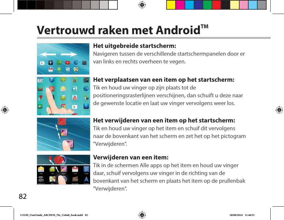 82Vertrouwd raken met AndroidTMHet uitgebreide startscherm:Navigeren tussen de verschillende startschermpanelen door er van links en rechts overheen te vegen.Het verplaatsen van een item op het startscherm:Tik en houd uw vinger op zijn plaats tot de positioneringsrasterlijnen verschijnen, dan schuift u deze naar de gewenste locatie en laat uw vinger vervolgens weer los.Het verwijderen van een item op het startscherm:Tik en houd uw vinger op het item en schuif dit vervolgens naar de bovenkant van het scherm en zet het op het pictogram &quot;Verwijderen&quot;.Verwijderen van een item:Tik in de schermen Alle apps op het item en houd uw vinger daar, schuif vervolgens uw vinger in de richting van de bovenkant van het scherm en plaats het item op de prullenbak &quot;Verwijderen&quot;. 113329_UserGuide_ARCHOS_70c_Cobalt_book.indd   82 28/08/2014   11:44:53