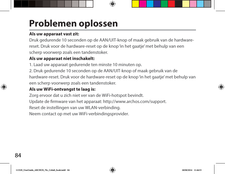 84Problemen oplossenAls uw apparaat vast zit:Druk gedurende 10 seconden op de AAN/UIT-knop of maak gebruik van de hardware-reset. Druk voor de hardware-reset op de knop ‘in het gaatje’ met behulp van een scherp voorwerp zoals een tandenstoker. Als uw apparaat niet inschakelt:1. Laad uw apparaat gedurende ten minste 10 minuten op. 2. Druk gedurende 10 seconden op de AAN/UIT-knop of maak gebruik van de hardware-reset. Druk voor de hardware-reset op de knop ‘in het gaatje’ met behulp van een scherp voorwerp zoals een tandenstoker. Als uw WiFi-ontvangst te laag is:Zorg ervoor dat u zich niet ver van de WiFi-hotspot bevindt.Update de rmware van het apparaat: http://www.archos.com/support.Reset de instellingen van uw WLAN-verbinding.Neem contact op met uw WiFi-verbindingsprovider.113329_UserGuide_ARCHOS_70c_Cobalt_book.indd   84 28/08/2014   11:44:53