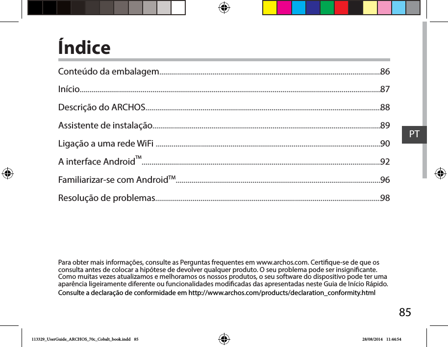 85PTÍndicePara obter mais informações, consulte as Perguntas frequentes em www.archos.com. Certique-se de que os consulta antes de colocar a hipótese de devolver qualquer produto. O seu problema pode ser insignicante. Como muitas vezes atualizamos e melhoramos os nossos produtos, o seu software do dispositivo pode ter uma aparência ligeiramente diferente ou funcionalidades modicadas das apresentadas neste Guia de Início Rápido.Consulte a declaração de conformidade em http://www.archos.com/products/declaration_conformity.htmlConteúdo da embalagem.................................................................................................................Início..........................................................................................................................................................Descrição do ARCHOS........................................................................................................................Assistente de instalação.....................................................................................................................Ligação a uma rede WiFi ...................................................................................................................A interface AndroidTM..........................................................................................................................Familiarizar-se com AndroidTM.........................................................................................................Resolução de problemas...................................................................................................................8687888990929698113329_UserGuide_ARCHOS_70c_Cobalt_book.indd   85 28/08/2014   11:44:54