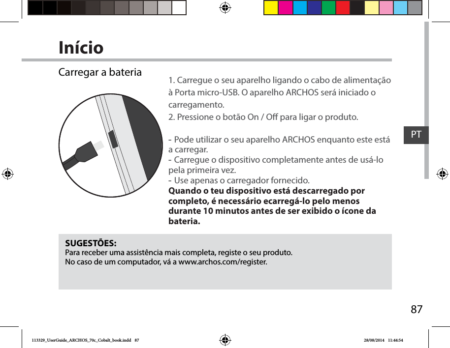 87PTInícioSUGESTÕES:Para receber uma assistência mais completa, registe o seu produto. No caso de um computador, vá a www.archos.com/register.Carregar a bateria 1. Carregue o seu aparelho ligando o cabo de alimentação à Porta micro-USB. O aparelho ARCHOS será iniciado o carregamento. 2. Pressione o botão On / O para ligar o produto.  -Pode utilizar o seu aparelho ARCHOS enquanto este está a carregar. -Carregue o dispositivo completamente antes de usá-lo pela primeira vez. -Use apenas o carregador fornecido. Quando o teu dispositivo está descarregado por completo, é necessário ecarregá-lo pelo menos durante 10 minutos antes de ser exibido o ícone da bateria.113329_UserGuide_ARCHOS_70c_Cobalt_book.indd   87 28/08/2014   11:44:54