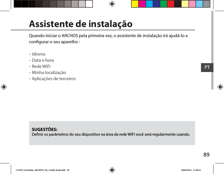 89PTAssistente de instalaçãoSUGESTÕES: Definir os parâmetros do seu dispositivo na área da rede WiFi você será regularmente usando.Quando iniciar o ARCHOS pela primeira vez, o assistente de instalação irá ajudá-lo a congurar o seu aparelho : -Idioma -Data e hora -Rede WiFi  -Minha localização -Aplicações de terceiros113329_UserGuide_ARCHOS_70c_Cobalt_book.indd   89 28/08/2014   11:44:54