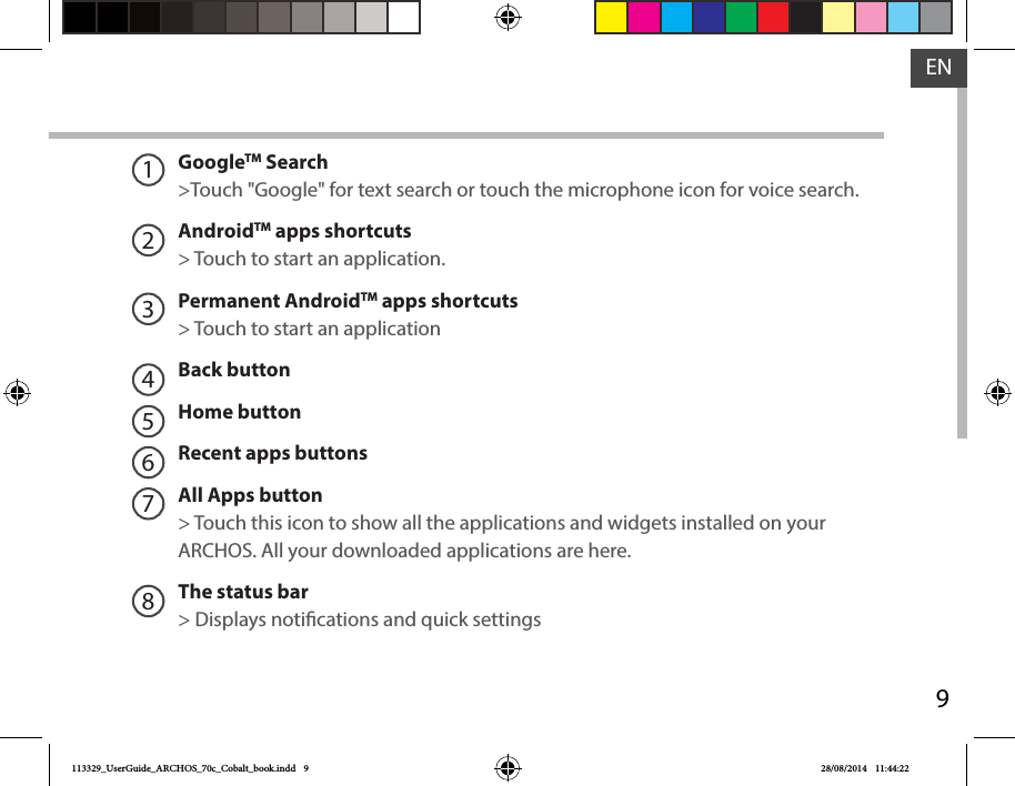 9ENGoogleTM Search&gt;Touch &quot;Google&quot; for text search or touch the microphone icon for voice search. AndroidTM apps shortcuts&gt; Touch to start an application.Permanent AndroidTM apps shortcuts&gt; Touch to start an applicationBack buttonHome button Recent apps buttonsAll Apps button&gt; Touch this icon to show all the applications and widgets installed on your ARCHOS. All your downloaded applications are here.The status bar&gt; Displays notications and quick settings12345678113329_UserGuide_ARCHOS_70c_Cobalt_book.indd   9 28/08/2014   11:44:22