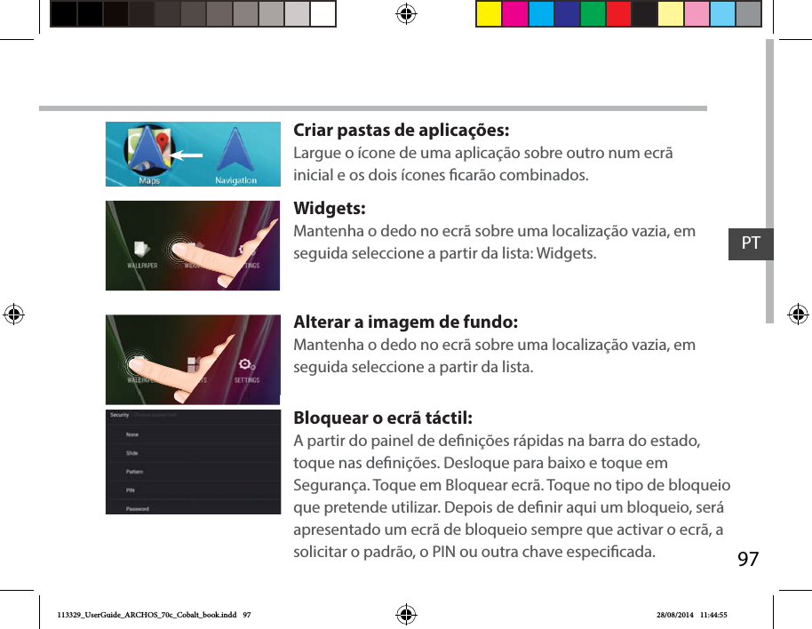 97PTCriar pastas de aplicações:Largue o ícone de uma aplicação sobre outro num ecrã inicial e os dois ícones carão combinados.Widgets:Mantenha o dedo no ecrã sobre uma localização vazia, em seguida seleccione a partir da lista: Widgets.Alterar a imagem de fundo:Mantenha o dedo no ecrã sobre uma localização vazia, em seguida seleccione a partir da lista.Bloquear o ecrã táctil:A partir do painel de denições rápidas na barra do estado, toque nas denições. Desloque para baixo e toque em Segurança. Toque em Bloquear ecrã. Toque no tipo de bloqueio que pretende utilizar. Depois de denir aqui um bloqueio, será apresentado um ecrã de bloqueio sempre que activar o ecrã, a solicitar o padrão, o PIN ou outra chave especicada.113329_UserGuide_ARCHOS_70c_Cobalt_book.indd   97 28/08/2014   11:44:55