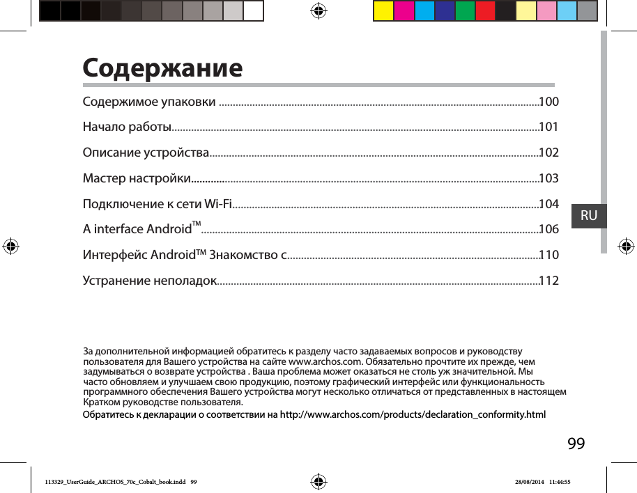 99RUСодержаниеЗа дополнительной информацией обратитесь к разделу часто задаваемых вопросов и руководству пользователя для Вашего устройства на сайте www.archos.com. Обязательно прочтите их прежде, чем задумываться о возврате устройства . Ваша проблема может оказаться не столь уж значительной. Мы часто обновляем и улучшаем свою продукцию, поэтому графический интерфейс или функциональность программного обеспечения Вашего устройства могут несколько отличаться от представленных в настоящем Кратком руководстве пользователя.Обратитесь к декларации о соответствии на http://www.archos.com/products/declaration_conformity.htmlСодержимое упаковки ....................................................................................................................Начало работы.....................................................................................................................................Описание устройства.......................................................................................................................Мастер настройки..............................................................................................................................Подключение к сети Wi-Fi...............................................................................................................A interface AndroidTM..........................................................................................................................Интерфейс AndroidTM Знакомство с............................................................................................Устранение неполадок.....................................................................................................................100101102103104106110112113329_UserGuide_ARCHOS_70c_Cobalt_book.indd   99 28/08/2014   11:44:55