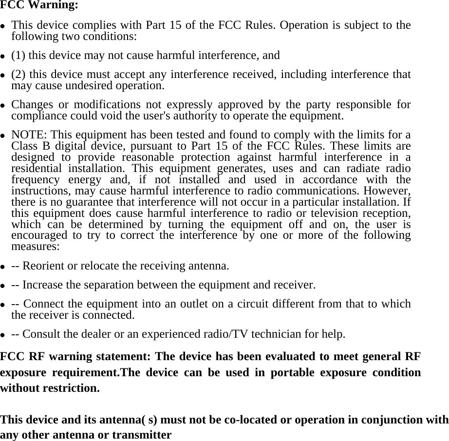 FCC Warning: z This device complies with Part 15 of the FCC Rules. Operation is subject to the following two conditions:   z (1) this device may not cause harmful interference, and z (2) this device must accept any interference received, including interference that may cause undesired operation. z Changes or modifications not expressly approved by the party responsible for compliance could void the user&apos;s authority to operate the equipment. z NOTE: This equipment has been tested and found to comply with the limits for a Class B digital device, pursuant to Part 15 of the FCC Rules. These limits are designed to provide reasonable protection against harmful interference in a residential installation. This equipment generates, uses and can radiate radio frequency energy and, if not installed and used in accordance with the instructions, may cause harmful interference to radio communications. However, there is no guarantee that interference will not occur in a particular installation. If this equipment does cause harmful interference to radio or television reception, which can be determined by turning the equipment off and on, the user is encouraged to try to correct the interference by one or more of the following measures: z -- Reorient or relocate the receiving antenna. z -- Increase the separation between the equipment and receiver. z -- Connect the equipment into an outlet on a circuit different from that to which the receiver is connected. z -- Consult the dealer or an experienced radio/TV technician for help. FCC RF warning statement: The device has been evaluated to meet general RF exposure requirement.The device can be used in portable exposure condition without restriction.    This device and its antenna( s) must not be co-located or operation in conjunction with any other antenna or transmitter  