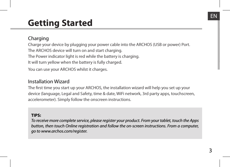 3ENGetting StartedChargingCharge your device by plugging your power cable into the ARCHOS (USB or power) Port.The ARCHOS device will turn on and start charging. The Power indicator light is red while the battery is charging. It will turn yellow when the battery is fully charged. You can use your ARCHOS whilst it charges.Installation WizardThe rst time you start up your ARCHOS, the installation wizard will help you set up your device (language, Legal and Safety, time &amp; date, WiFi network, 3rd party apps, touchscreen, accelerometer). Simply follow the onscreen instructions.TIPS:To receive more complete service, please register your product. From your tablet, touch the Apps button, then touch Online registration and follow the on-screen instructions. From a computer, go to www.archos.com/register.