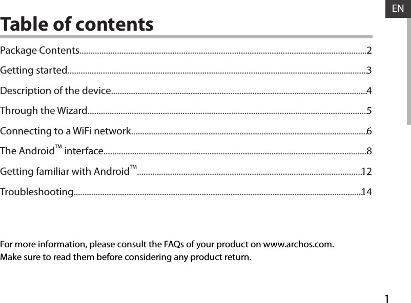 1ENENTable of contentsFor more information, please consult the FAQs of your product on www.archos.com. Make sure to read them before considering any product return.Package Contents....................................................................................................................................Getting started........................................................................................................................................Description of the device....................................................................................................................Through the Wizard...............................................................................................................................Connecting to a WiFi network...........................................................................................................The AndroidTM interface........................................................................................................................Getting familiar with AndroidTM.......................................................................................................Troubleshooting....................................................................................................................................2345681214