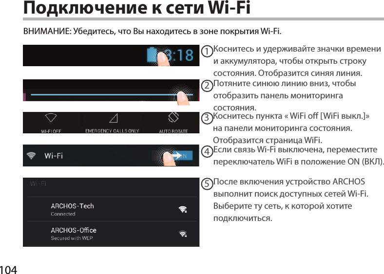 10412345Подключение к сети Wi-FiВНИМАНИЕ: Убедитесь, что Вы находитесь в зоне покрытия Wi-Fi. Коснитесь и удерживайте значки времени и аккумулятора, чтобы открыть строку состояния. Отобразится синяя линия.Потяните синюю линию вниз, чтобы отобразить панель мониторинга состояния. Коснитесь пункта «WiFi o [WiFi выкл.]» на панели мониторинга состояния. Отобразится страница WiFi.  Если связь Wi-Fi выключена, переместите переключатель WiFi в положение ON (ВКЛ).После включения устройство ARCHOS выполнит поиск доступных сетей Wi-Fi.Выберите ту сеть, к которой хотите подключиться. 