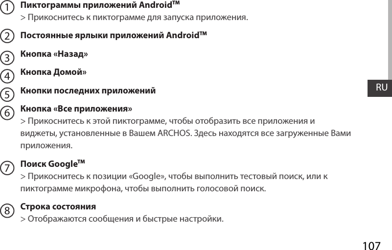 107RUПиктограммы приложений AndroidTM &gt; Прикоснитесь к пиктограмме для запуска приложения.Постоянные ярлыки приложений AndroidTMКнопка «Назад»Кнопка Домой» Кнопки последних приложенийКнопка «Все приложения» &gt; Прикоснитесь к этой пиктограмме, чтобы отобразить все приложения и виджеты, установленные в Вашем ARCHOS. Здесь находятся все загруженные Вами приложения.Поиск GoogleTM  &gt; Прикоснитесь к позиции «Google», чтобы выполнить тестовый поиск, или к пиктограмме микрофона, чтобы выполнить голосовой поиск. Строка состояния  &gt; Отображаются сообщения и быстрые настройки.12345678