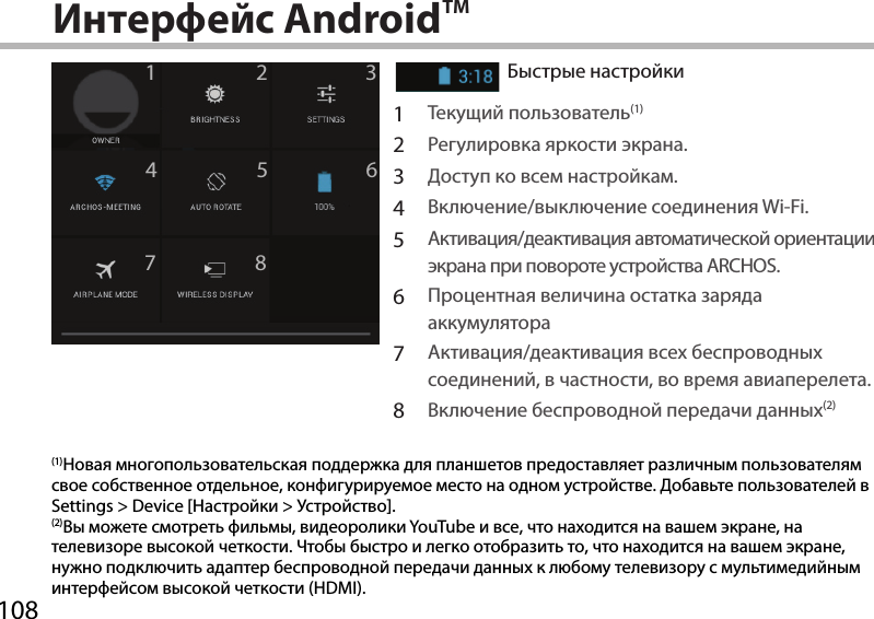 10812345678Интерфейс AndroidTMБыстрые настройкиАктивация/деактивация входящих сообщений.1Текущий пользователь(1)2Регулировка яркости экрана.3Доступ ко всем настройкам.4Включение/выключение соединения Wi-Fi.5Активация/деактивация автоматической ориентации экрана при повороте устройства ARCHOS.6Процентная величина остатка заряда аккумулятора7Активация/деактивация всех беспроводных соединений, в частности, во время авиаперелета.8Включение беспроводной передачи данных(2)(1)Новая многопользовательская поддержка для планшетов предоставляет различным пользователям свое собственное отдельное, конфигурируемое место на одном устройстве. Добавьте пользователей в Settings &gt; Device [Настройки &gt; Устройство].(2)Вы можете смотреть фильмы, видеоролики YouTube и все, что находится на вашем экране, на телевизоре высокой четкости. Чтобы быстро и легко отобразить то, что находится на вашем экране, нужно подключить адаптер беспроводной передачи данных к любому телевизору с мультимедийным интерфейсом высокой четкости (HDMI).