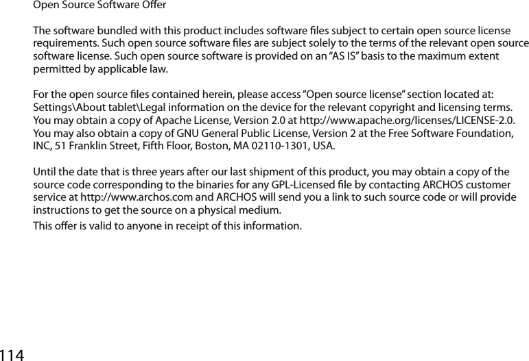 114Open Source Software Oer The software bundled with this product includes software les subject to certain open source license requirements. Such open source software les are subject solely to the terms of the relevant open source software license. Such open source software is provided on an “AS IS” basis to the maximum extent permitted by applicable law.  For the open source les contained herein, please access “Open source license” section located at: Settings\About tablet\Legal information on the device for the relevant copyright and licensing terms. You may obtain a copy of Apache License, Version 2.0 at http://www.apache.org/licenses/LICENSE-2.0. You may also obtain a copy of GNU General Public License, Version 2 at the Free Software Foundation, INC, 51 Franklin Street, Fifth Floor, Boston, MA 02110-1301, USA. Until the date that is three years after our last shipment of this product, you may obtain a copy of the source code corresponding to the binaries for any GPL-Licensed le by contacting ARCHOS customer service at http://www.archos.com and ARCHOS will send you a link to such source code or will provide instructions to get the source on a physical medium.This oer is valid to anyone in receipt of this information.