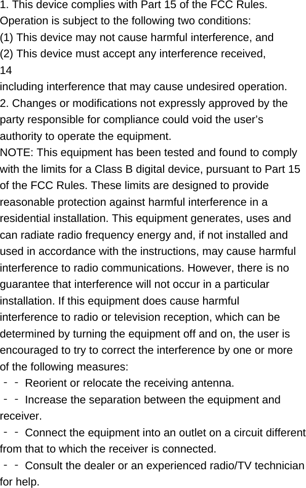 1. This device complies with Part 15 of the FCC Rules. Operation is subject to the following two conditions: (1) This device may not cause harmful interference, and (2) This device must accept any interference received, 14 including interference that may cause undesired operation. 2. Changes or modifications not expressly approved by the party responsible for compliance could void the user’s authority to operate the equipment. NOTE: This equipment has been tested and found to comply with the limits for a Class B digital device, pursuant to Part 15 of the FCC Rules. These limits are designed to provide reasonable protection against harmful interference in a residential installation. This equipment generates, uses and can radiate radio frequency energy and, if not installed and used in accordance with the instructions, may cause harmful interference to radio communications. However, there is no guarantee that interference will not occur in a particular installation. If this equipment does cause harmful interference to radio or television reception, which can be determined by turning the equipment off and on, the user is encouraged to try to correct the interference by one or more of the following measures: ‐‐ Reorient or relocate the receiving antenna. ‐‐ Increase the separation between the equipment and receiver. ‐‐ Connect the equipment into an outlet on a circuit different from that to which the receiver is connected. ‐‐ Consult the dealer or an experienced radio/TV technician for help.    