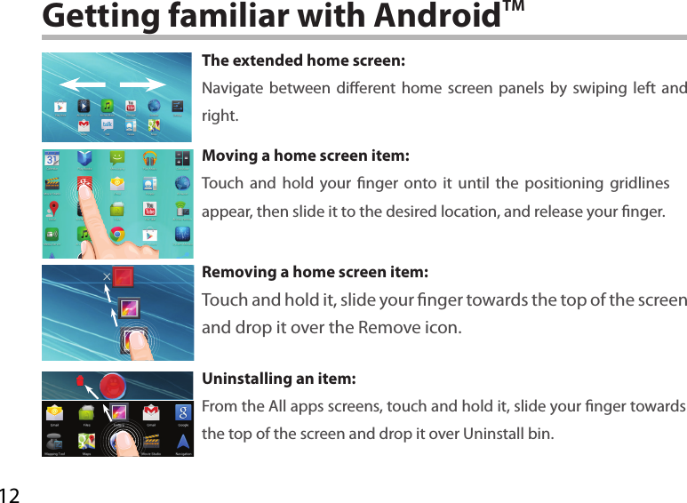 12Getting familiar with AndroidTMThe extended home screen:Navigate between dierent home screen panels by swiping left and right.Moving a home screen item:Touch and hold your nger onto it until the positioning gridlines appear, then slide it to the desired location, and release your nger.Removing a home screen item:Touch and hold it, slide your nger towards the top of the screen and drop it over the Remove icon.Uninstalling an item:From the All apps screens, touch and hold it, slide your nger towards the top of the screen and drop it over Uninstall bin.