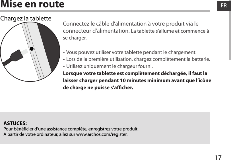 17FRFRMise en routeChargez la tablette Connectez le câble d’alimentation à votre produit via le connecteur d’alimentation. La tablette s’allume et commence à se charger.  -Vous pouvez utiliser votre tablette pendant le chargement. -Lors de la première utilisation, chargez complètement la batterie. -Utilisez uniquement le chargeur fourni.Lorsque votre tablette est complètement déchargée, il faut la laisser charger pendant 10 minutes minimum avant que l’icône de charge ne puisse s’acher.    ASTUCES:Pour bénéficier d’une assistance complète, enregistrez votre produit. A partir de votre ordinateur, allez sur www.archos.com/register.