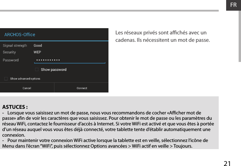 21FRFRASTUCES : -Lorsque vous saisissez un mot de passe, nous vous recommandons de cocher «Afficher mot de passe» afin de voir les caractères que vous saisissez. Pour obtenir le mot de passe ou les paramètres du réseau WiFi, contactez le fournisseur d’accès à Internet. Si votre WiFi est activé et que vous êtes à portée d’un réseau auquel vous vous êtes déjà connecté, votre tablette tente d’établir automatiquement une connexion. -Pour maintenir votre connexion WiFi active lorsque la tablette est en veille, sélectionnez l’icône de Menu dans l’écran “WiFi”, puis sélectionnez Options avancées &gt; WiFi actif en veille &gt; Toujours.Les réseaux privés sont achés avec un cadenas. Ils nécessitent un mot de passe.