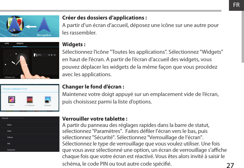 27FRCréer des dossiers d’applications :A partir d’un écran d’accueil, déposez une icône sur une autre pour les rassembler.Widgets :Sélectionnez l’icône &quot;Toutes les applications&quot;. Sélectionnez &quot;Widgets&quot; en haut de l’écran. A partir de l’écran d’accueil des widgets, vous pouvez déplacer les widgets de la même façon que vous procédez avec les applications.Changer le fond d’écran :Maintenez votre doigt appuyé sur un emplacement vide de l’écran, puis choisissez parmi la liste d’options.Verrouiller votre tablette :A partir du panneau des réglages rapides dans la barre de statut, sélectionnez &quot;Paramètres&quot;.  Faites déler l’écran vers le bas, puis sélectionnez &quot;Sécurité&quot;. Sélectionnez &quot;Verrouillage de l’écran&quot;. Sélectionnez le type de verrouillage que vous voulez utiliser. Une fois que vous avez sélectionné une option, un écran de verrouillage s’ache chaque fois que votre écran est réactivé. Vous êtes alors invité à saisir le schéma, le code PIN ou tout autre code spécié. 