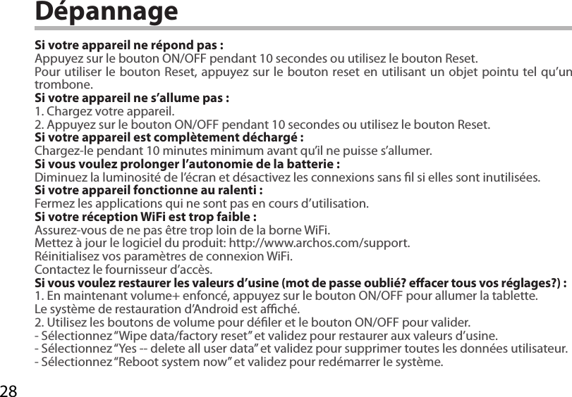 28DépannageSi votre appareil ne répond pas :Appuyez sur le bouton ON/OFF pendant 10 secondes ou utilisez le bouton Reset.Pour utiliser le bouton Reset, appuyez sur le bouton reset en utilisant un objet pointu tel qu’un trombone. Si votre appareil ne s’allume pas :1. Chargez votre appareil. 2. Appuyez sur le bouton ON/OFF pendant 10 secondes ou utilisez le bouton Reset. Si votre appareil est complètement déchargé :Chargez-le pendant 10 minutes minimum avant qu’il ne puisse s’allumer.Si vous voulez prolonger l’autonomie de la batterie :Diminuez la luminosité de l’écran et désactivez les connexions sans l si elles sont inutilisées.Si votre appareil fonctionne au ralenti :Fermez les applications qui ne sont pas en cours d’utilisation.Si votre réception WiFi est trop faible :Assurez-vous de ne pas être trop loin de la borne WiFi.Mettez à jour le logiciel du produit: http://www.archos.com/support.Réinitialisez vos paramètres de connexion WiFi.Contactez le fournisseur d’accès.Si vous voulez restaurer les valeurs d’usine (mot de passe oublié? eacer tous vos réglages?) :1. En maintenant volume+ enfoncé, appuyez sur le bouton ON/OFF pour allumer la tablette. Le système de restauration d’Android est aché. 2. Utilisez les boutons de volume pour déler et le bouton ON/OFF pour valider.- Sélectionnez “Wipe data/factory reset” et validez pour restaurer aux valeurs d’usine.- Sélectionnez “Yes -- delete all user data” et validez pour supprimer toutes les données utilisateur.- Sélectionnez “Reboot system now” et validez pour redémarrer le système.