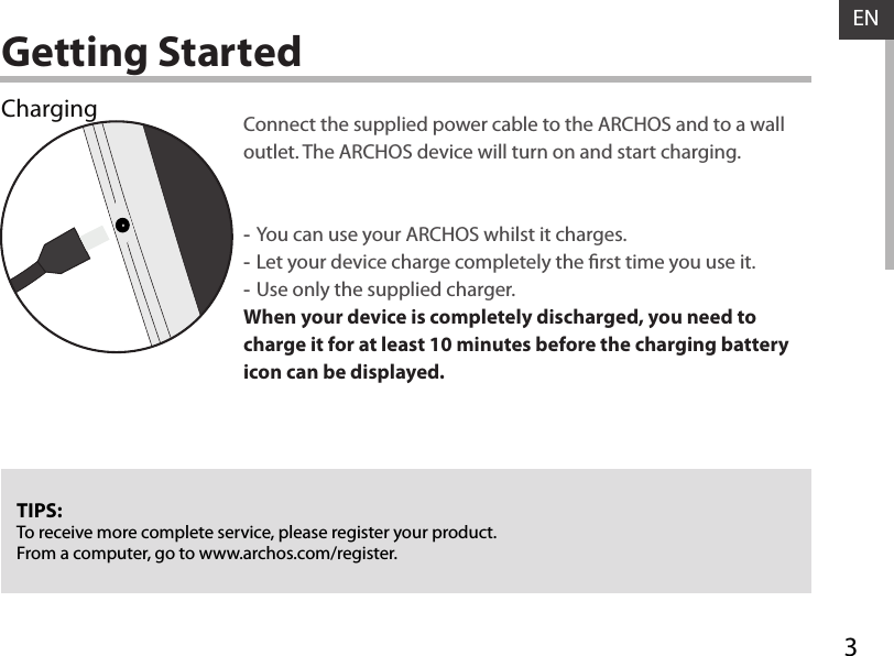 3ENGetting StartedChargingTIPS:To receive more complete service, please register your product. From a computer, go to www.archos.com/register.Connect the supplied power cable to the ARCHOS and to a wall outlet. The ARCHOS device will turn on and start charging.  -You can use your ARCHOS whilst it charges. -Let your device charge completely the rst time you use it. -Use only the supplied charger.When your device is completely discharged, you need to charge it for at least 10 minutes before the charging battery icon can be displayed.  