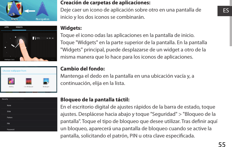 55ESCreación de carpetas de aplicaciones:Deje caer un icono de aplicación sobre otro en una pantalla de inicio y los dos iconos se combinarán.Widgets:Toque el icono odas las aplicaciones en la pantalla de inicio. Toque &quot;Widgets&quot; en la parte superior de la pantalla. En la pantalla &quot;Widgets&quot; principal, puede desplazarse de un widget a otro de la misma manera que lo hace para los iconos de aplicaciones.Cambio del fondo:Mantenga el dedo en la pantalla en una ubicación vacía y, a continuación, elija en la lista.Bloqueo de la pantalla táctil:En el escritorio digital de ajustes rápidos de la barra de estado, toque ajustes. Desplácese hacia abajo y toque &quot;Seguridad&quot; &gt; &quot;Bloqueo de la pantalla&quot;. Toque el tipo de bloqueo que desee utilizar. Tras denir aquí un bloqueo, aparecerá una pantalla de bloqueo cuando se active la pantalla, solicitando el patrón, PIN u otra clave especicada.