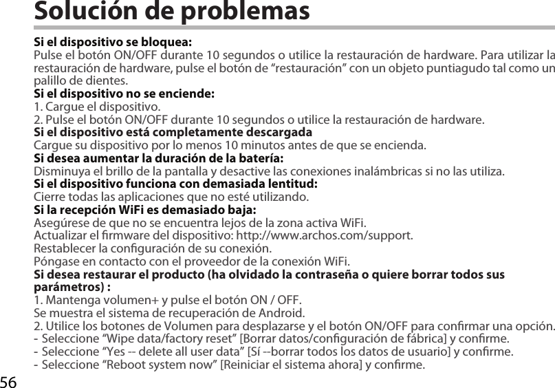 56Solución de problemasSi el dispositivo se bloquea:Pulse el botón ON/OFF durante 10 segundos o utilice la restauración de hardware. Para utilizar la restauración de hardware, pulse el botón de “restauración” con un objeto puntiagudo tal como un palillo de dientes. Si el dispositivo no se enciende:1. Cargue el dispositivo. 2. Pulse el botón ON/OFF durante 10 segundos o utilice la restauración de hardware.Si el dispositivo está completamente descargadaCargue su dispositivo por lo menos 10 minutos antes de que se encienda.Si desea aumentar la duración de la batería:Disminuya el brillo de la pantalla y desactive las conexiones inalámbricas si no las utiliza.Si el dispositivo funciona con demasiada lentitud:Cierre todas las aplicaciones que no esté utilizando.Si la recepción WiFi es demasiado baja:Asegúrese de que no se encuentra lejos de la zona activa WiFi.Actualizar el rmware del dispositivo: http://www.archos.com/support.Restablecer la conguración de su conexión.Póngase en contacto con el proveedor de la conexión WiFi.Si desea restaurar el producto (ha olvidado la contraseña o quiere borrar todos sus parámetros) :1. Mantenga volumen+ y pulse el botón ON / OFF.Se muestra el sistema de recuperación de Android.2. Utilice los botones de Volumen para desplazarse y el botón ON/OFF para conrmar una opción. -Seleccione “Wipe data/factory reset” [Borrar datos/conguración de fábrica] y conrme. -Seleccione “Yes -- delete all user data” [Sí --borrar todos los datos de usuario] y conrme. -Seleccione “Reboot system now” [Reiniciar el sistema ahora] y conrme.